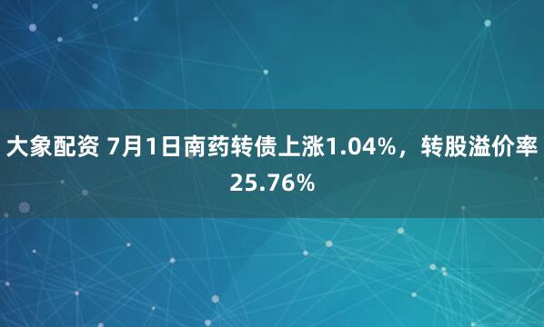 大象配资 7月1日南药转债上涨1.04%，转股溢价率25.76%