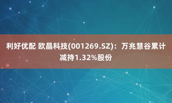 利好优配 欧晶科技(001269.SZ)：万兆慧谷累计减持1.32%股份