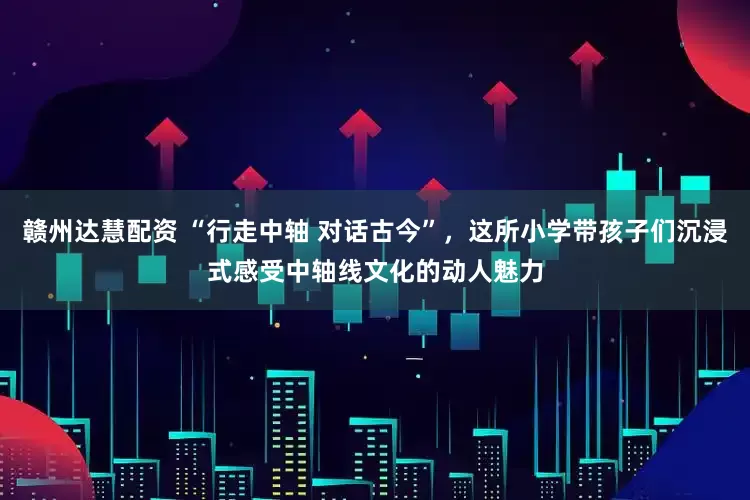 赣州达慧配资 “行走中轴 对话古今”，这所小学带孩子们沉浸式感受中轴线文化的动人魅力