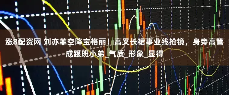 涨8配资网 刘亦菲空降宝格丽！高叉长裙事业线抢镜，身旁高管成跟班小弟_气质_形象_显得