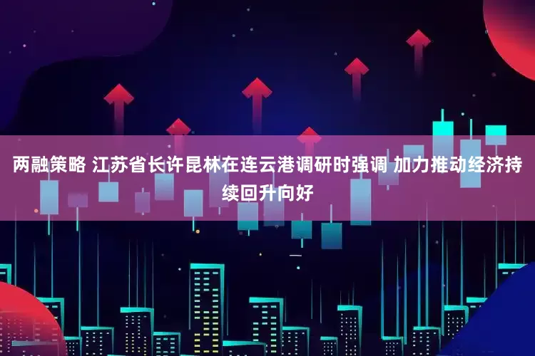 两融策略 江苏省长许昆林在连云港调研时强调 加力推动经济持续回升向好
