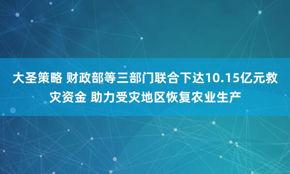 大圣策略 财政部等三部门联合下达10.15亿元救灾资金 助力受灾地区恢复农业生产