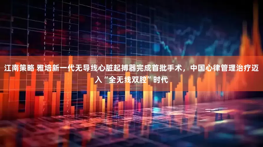 江南策略 雅培新一代无导线心脏起搏器完成首批手术，中国心律管理治疗迈入“全无线双腔”时代