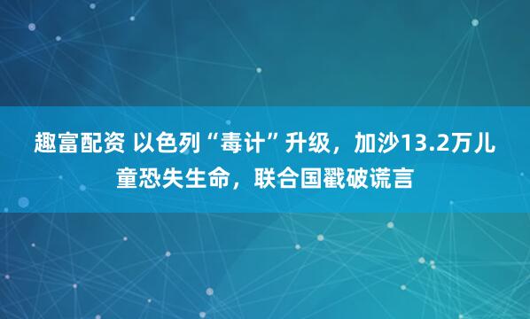 趣富配资 以色列“毒计”升级，加沙13.2万儿童恐失生命，联合国戳破谎言