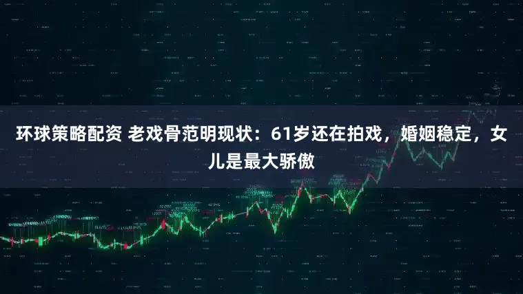 环球策略配资 老戏骨范明现状：61岁还在拍戏，婚姻稳定，女儿是最大骄傲