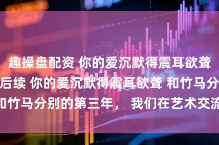 趣操盘配资 你的爱沉默得震耳欲聋 周野陈雨小说后续 你的爱沉默得震耳欲聋 和竹马分别的第三年， 我们在艺术交流会上遇见。