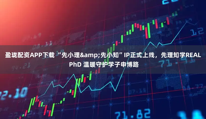 盈珑配资APP下载 “先小理&先小知”IP正式上线，先理知学REAL PhD 温暖守护学子申博路