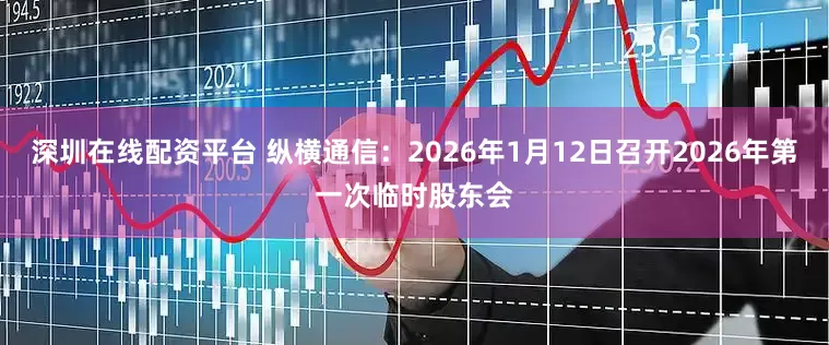 深圳在线配资平台 纵横通信：2026年1月12日召开2026年第一次临时股东会