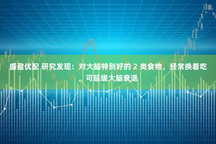 盛盈优配 研究发现：对大脑特别好的 2 类食物，经常换着吃，可延缓大脑衰退