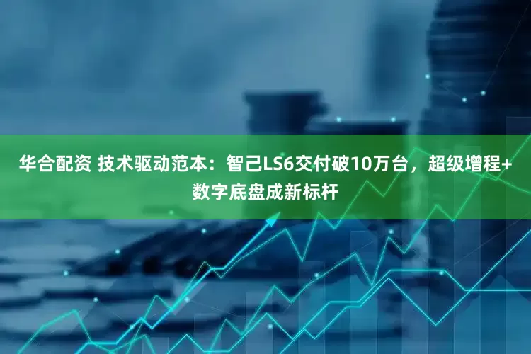 华合配资 技术驱动范本：智己LS6交付破10万台，超级增程+数字底盘成新标杆