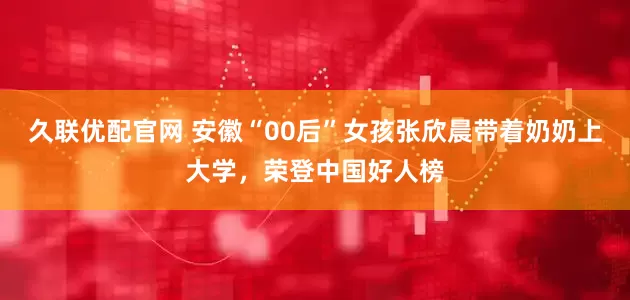 久联优配官网 安徽“00后”女孩张欣晨带着奶奶上大学，荣登中国好人榜