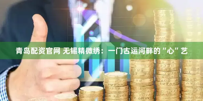 青岛配资官网 无锡精微绣：一门古运河畔的“心”艺
