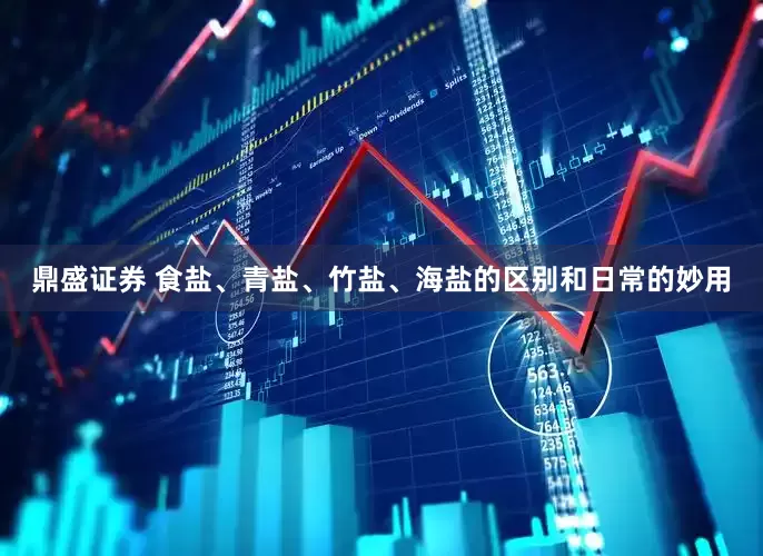 鼎盛证券 食盐、青盐、竹盐、海盐的区别和日常的妙用