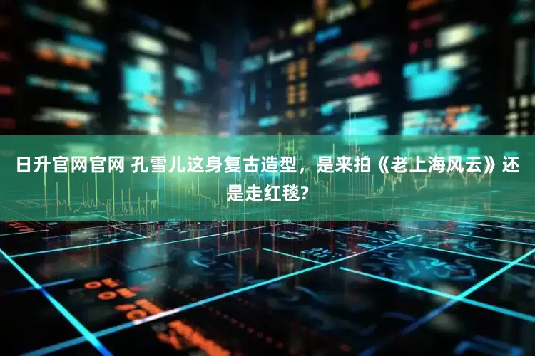 日升官网官网 孔雪儿这身复古造型，是来拍《老上海风云》还是走红毯?
