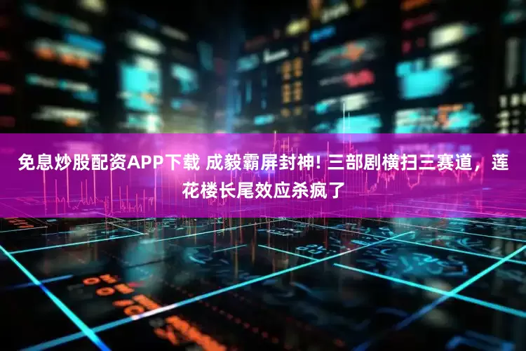 免息炒股配资APP下载 成毅霸屏封神! 三部剧横扫三赛道，莲花楼长尾效应杀疯了