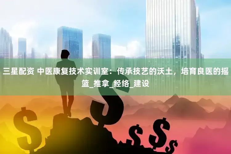 三星配资 中医康复技术实训室：传承技艺的沃土，培育良医的摇篮_推拿_经络_建设