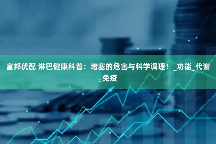 富邦优配 淋巴健康科普：堵塞的危害与科学调理！_功能_代谢_免疫