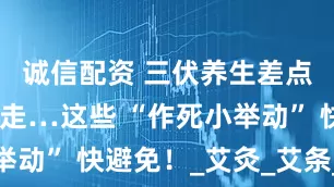 诚信配资 三伏养生差点把自己送走…这些 “作死小举动” 快避免！_艾灸_艾条_燃烧