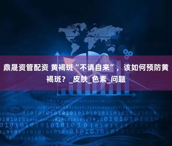 鼎晟资管配资 黄褐斑“不请自来”，该如何预防黄褐斑？_皮肤_色素_问题