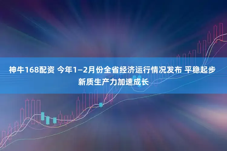 神牛168配资 今年1—2月份全省经济运行情况发布 平稳起步 新质生产力加速成长