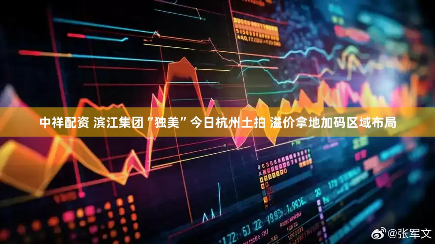 中祥配资 滨江集团“独美”今日杭州土拍 溢价拿地加码区域布局