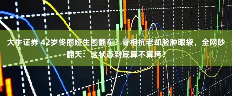 大牛证券 42岁佟丽娅生图翻车？骨相抗老却脸肿眼袋，全网吵翻天：这状态到底算不算垮？