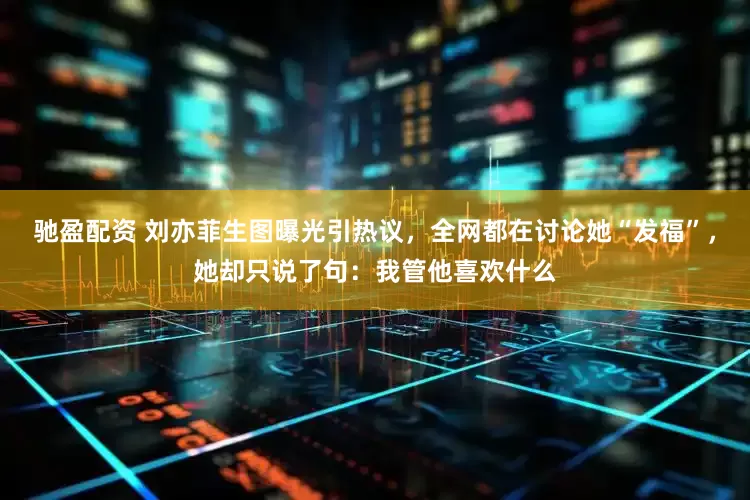 驰盈配资 刘亦菲生图曝光引热议，全网都在讨论她“发福”，她却只说了句：我管他喜欢什么