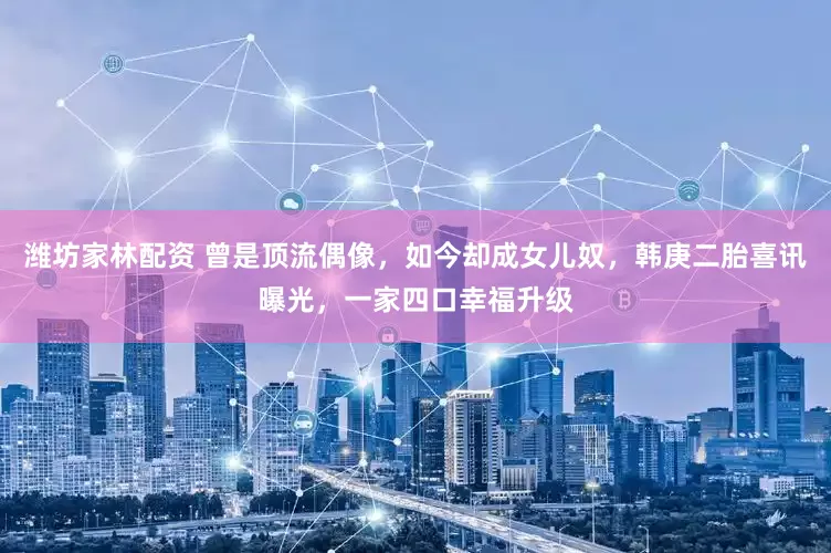潍坊家林配资 曾是顶流偶像，如今却成女儿奴，韩庚二胎喜讯曝光，一家四口幸福升级